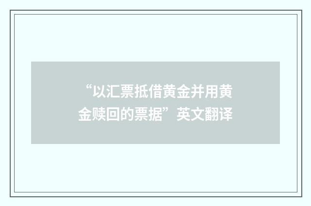 “以汇票抵借黄金并用黄金赎回的票据”英文翻译