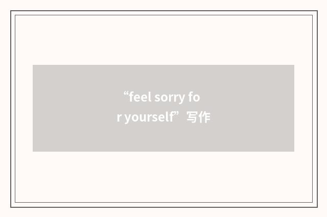 “feel sorry for yourself”写作