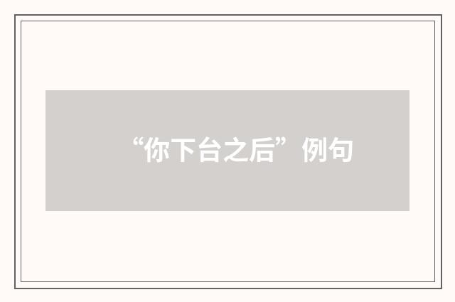 “你下台之后”例句