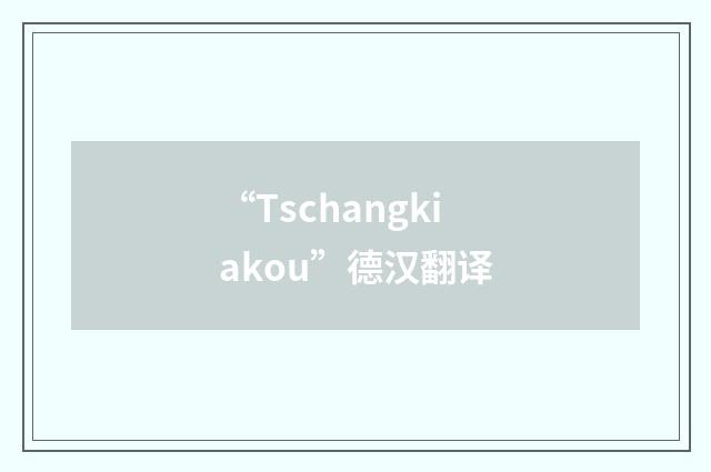 “Tschangkiakou”德汉翻译