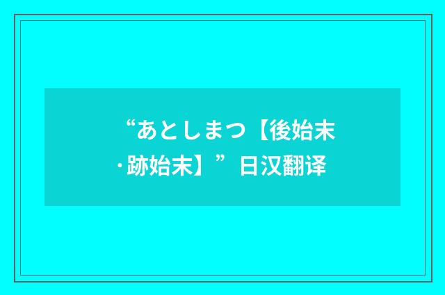 “あとしまつ【後始末·跡始末】”日汉翻译