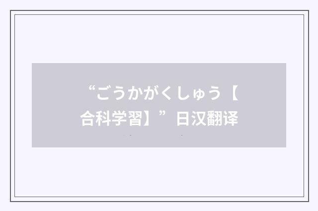 “ごうかがくしゅう【合科学習】”日汉翻译
