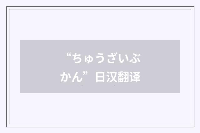 “ちゅうざいぶかん”日汉翻译
