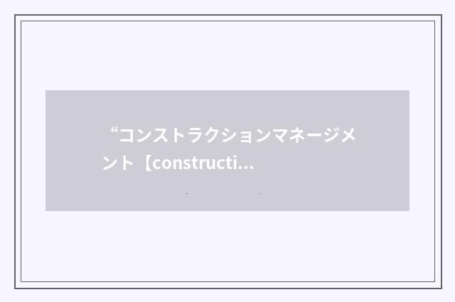 “コンストラクションマネージメント【construction management】”日汉翻译