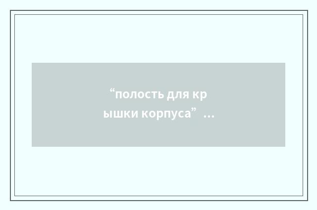“полость для крышки корпуса”俄汉翻译