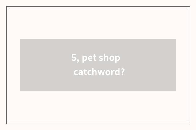 5, pet shop catchword?