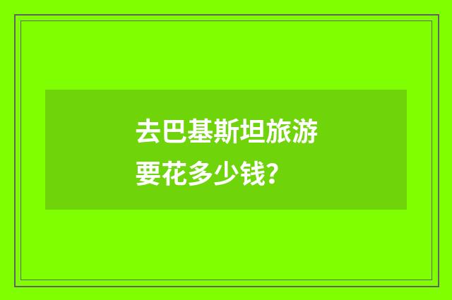 去巴基斯坦旅游要花多少钱？