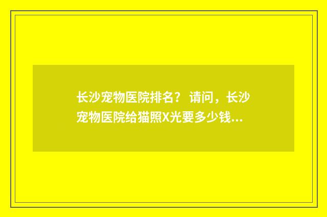 长沙宠物医院排名？ 请问，长沙宠物医院给猫照X光要多少钱？英文双语对照