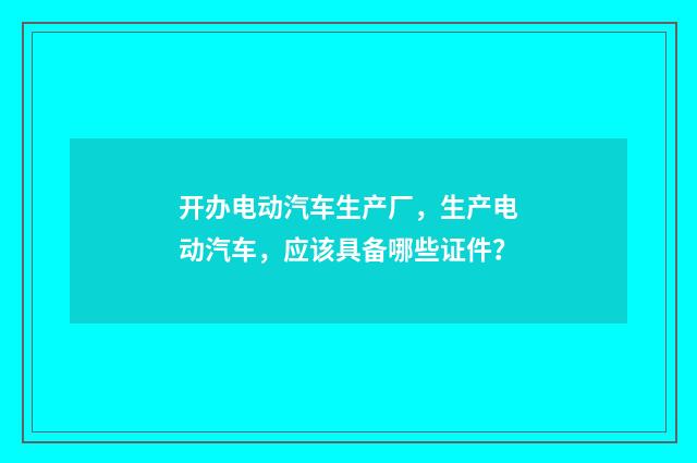 开办电动汽车生产厂,生产电动汽车,应该具备哪些证件?