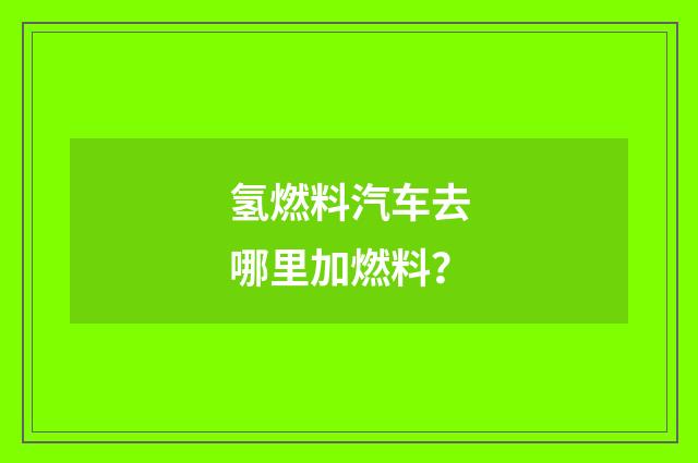 氢燃料汽车去哪里加燃料？