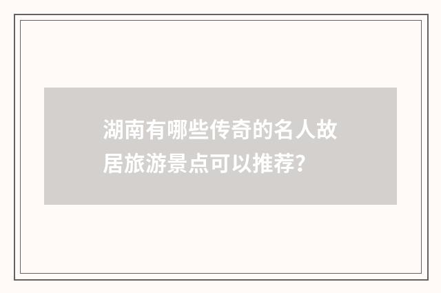 湖南有哪些传奇的名人故居旅游景点可以推荐?