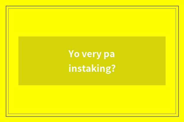 Yo very painstaking?