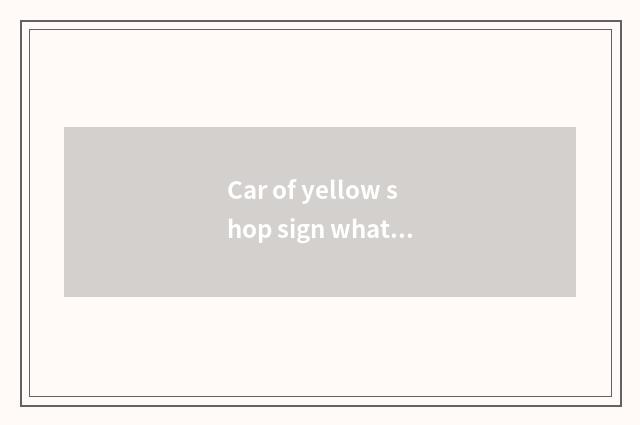 Car of yellow shop sign what meaning, is the car of what kind of car of yellow s
