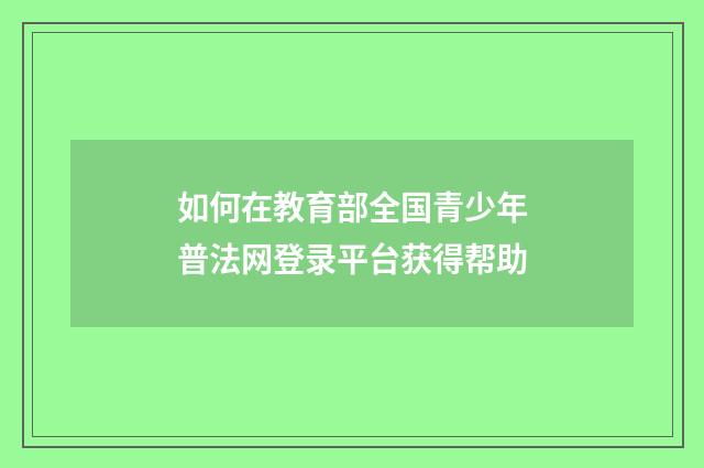 如何在教育部全国青少年普法网登录平台获得帮助