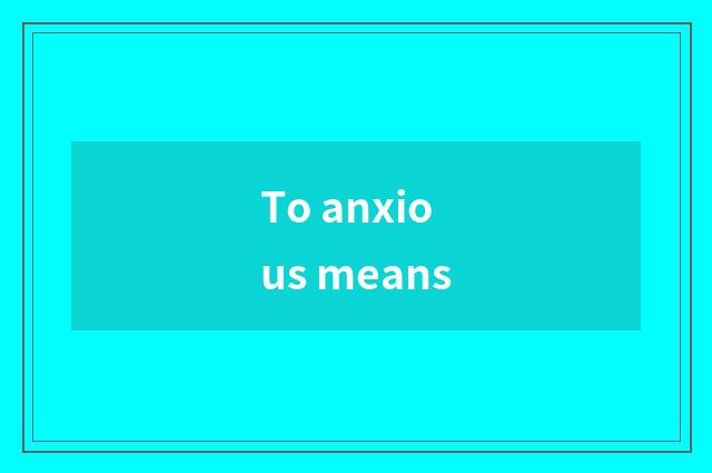 To anxious means