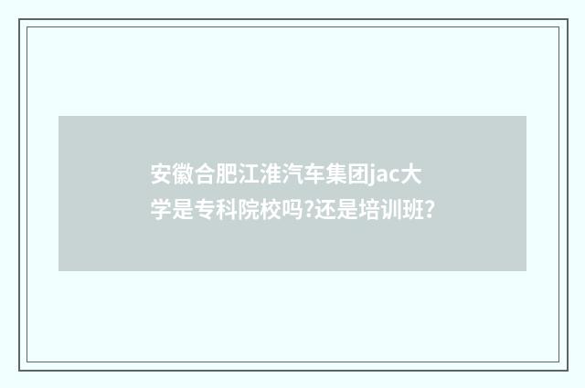 安徽合肥江淮汽车集团jac大学是专科院校吗?还是培训班?