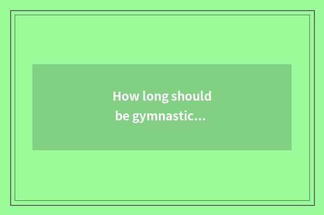 How long should be gymnastical experienced leg just met brawny?