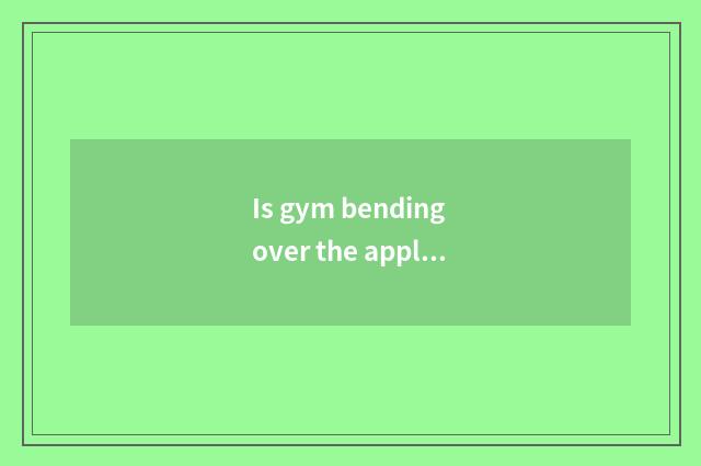 Is gym bending over the appliance of experienced abdomen?