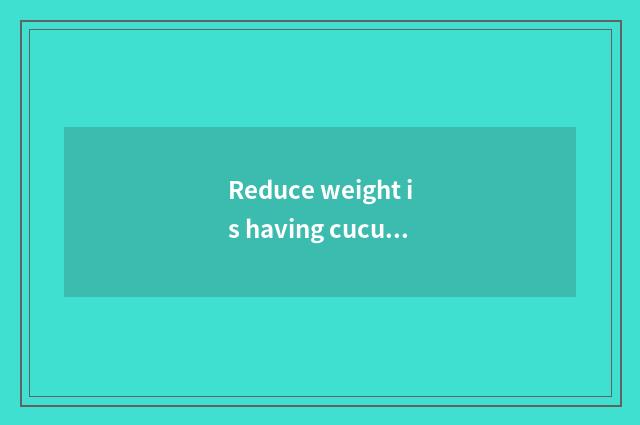 Reduce weight is having cucumber still a fruit very good?
