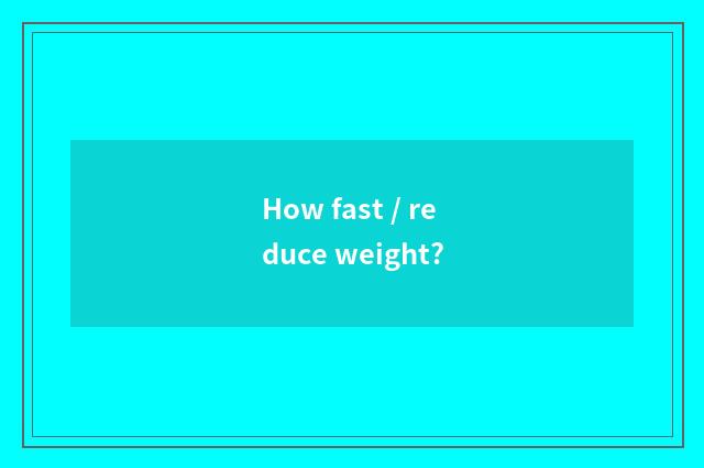 How fast / reduce weight?