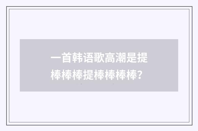 一首韩语歌高潮是提棒棒棒提棒棒棒棒?
