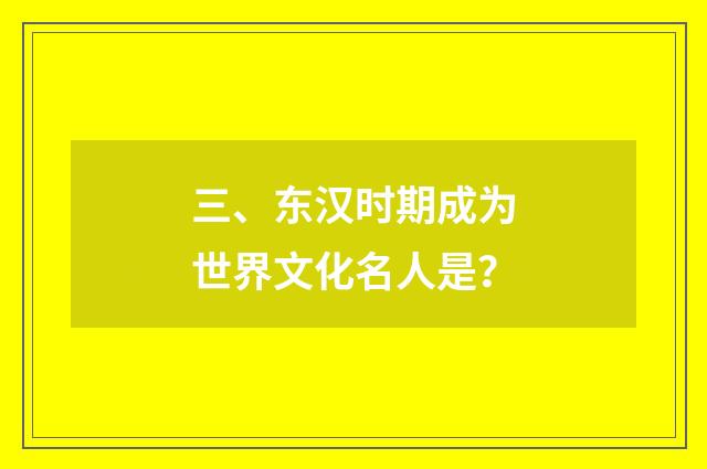 三、东汉时期成为世界文化名人是?