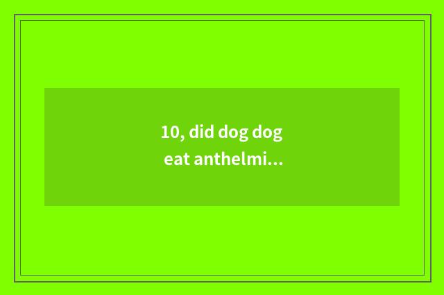 10, did dog dog eat anthelmintic to spit?