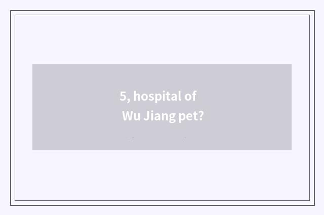 5, hospital of Wu Jiang pet?