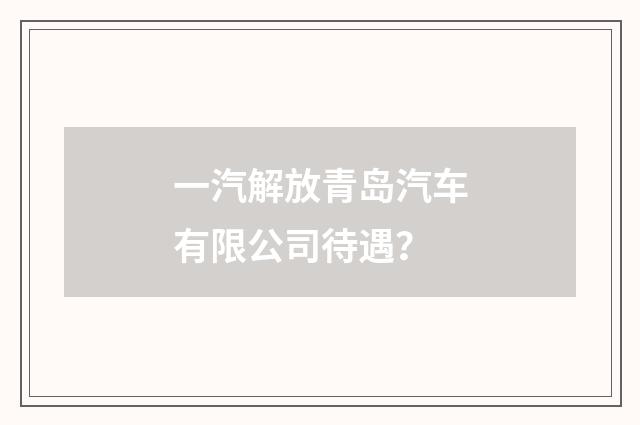 一汽解放青岛汽车有限公司待遇?