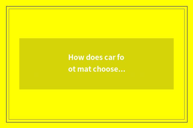 How does car foot mat choose mat of brand car foot?