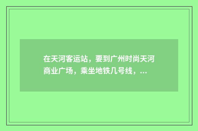 在天河客运站,要到广州时尚天河商业广场,乘坐地铁几号线,在哪个站下车,哪个出口?