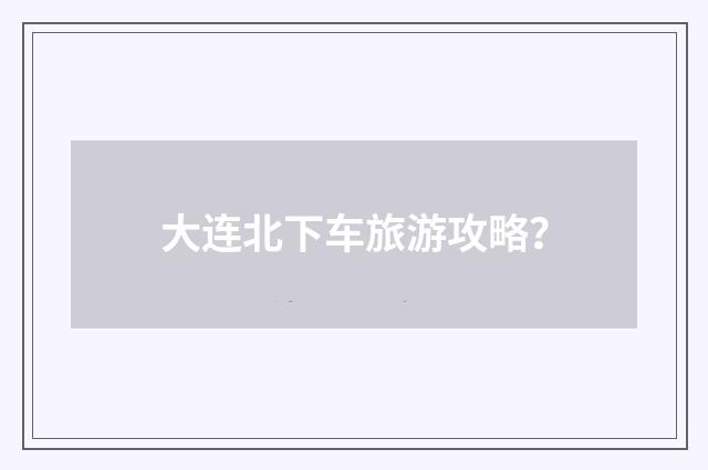 大连北下车旅游攻略?