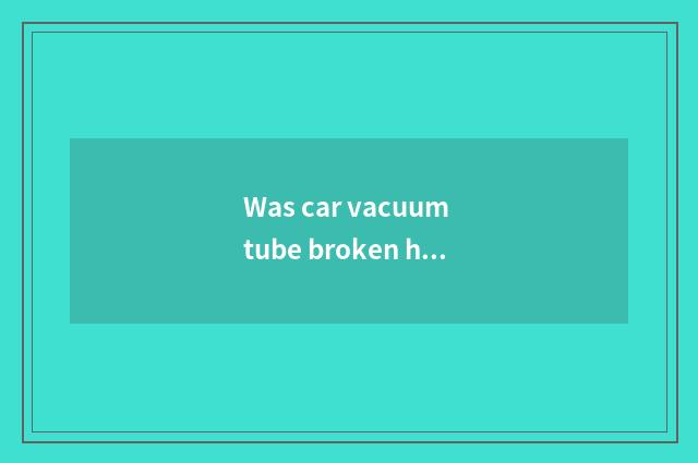 Was car vacuum tube broken how to receive?