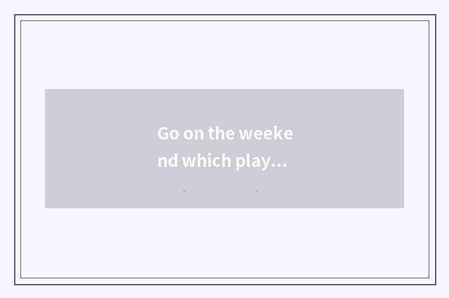 Go on the weekend which play Beijing?