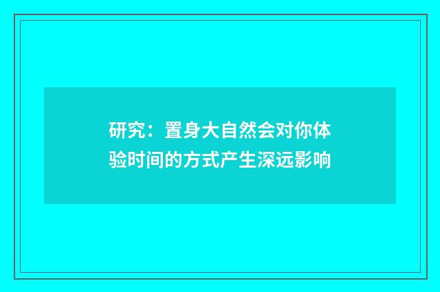 研究：置身大自然会对你体验时间的方式产生深远影响