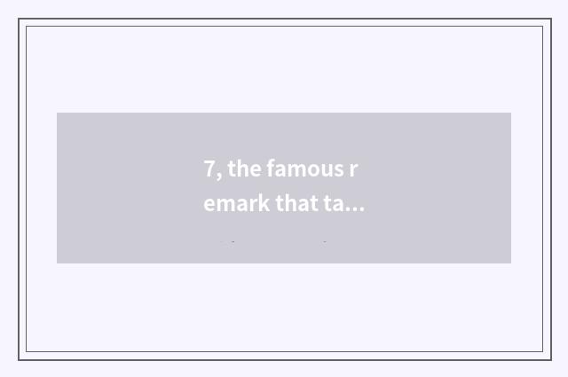7, the famous remark that takes the world cate?
