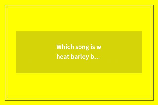 Which song is wheat barley barley?