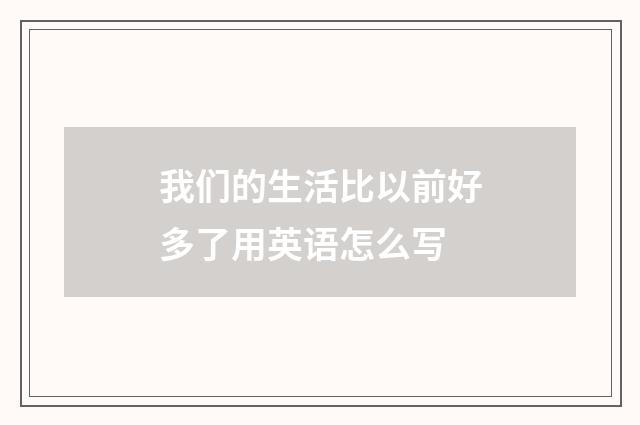 我们的生活比以前好多了用英语怎么写