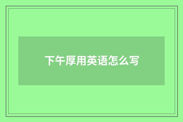 下午厚用英语怎么写
