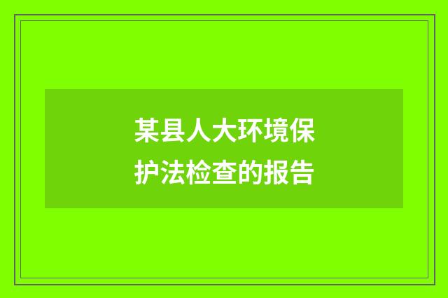 某县人大环境保护法检查的报告