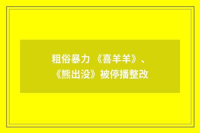 粗俗暴力 《喜羊羊》、《熊出没》被停播整改