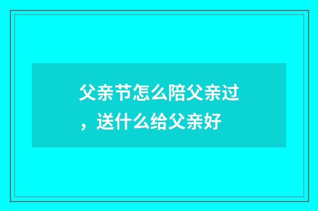 父亲节怎么陪父亲过，送什么给父亲好