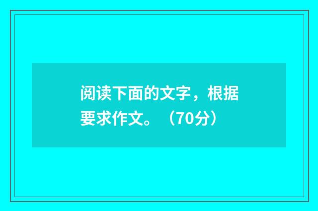 阅读下面的文字，根据要求作文。（70分）