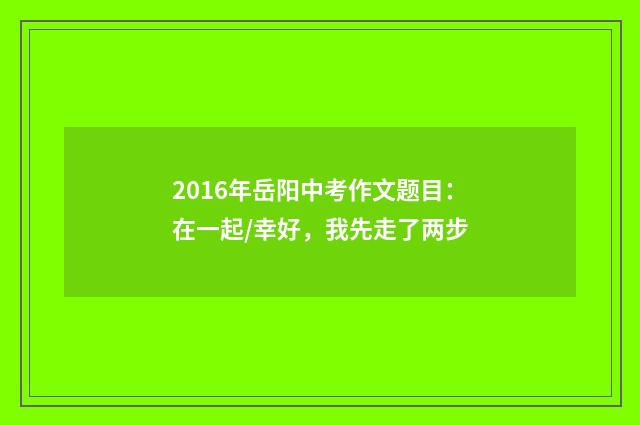 2016年岳阳中考作文题目：在一起/幸好，我先走了两步